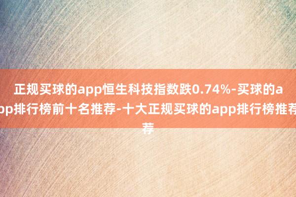 正规买球的app恒生科技指数跌0.74%-买球的app排行榜前十名推荐-十大正规买球的app排行榜推荐