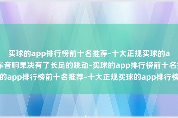 买球的app排行榜前十名推荐-十大正规买球的app排行榜推荐国产汽车音响果决有了长足的跳动-买球的app排行榜前十名推荐-十大正规买球的app排行榜推荐