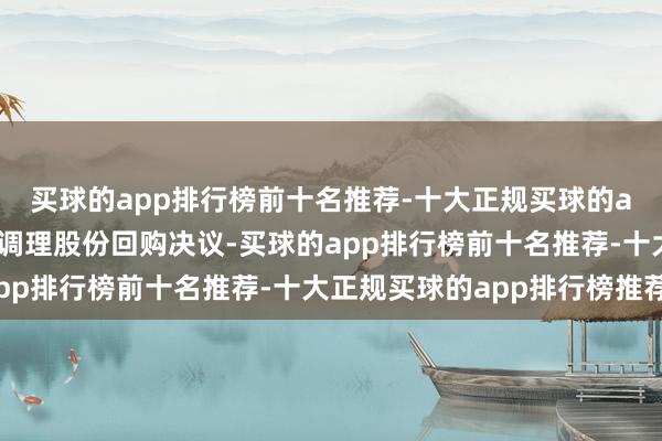 买球的app排行榜前十名推荐-十大正规买球的app排行榜推荐公司拟调理股份回购决议-买球的app排行榜前十名推荐-十大正规买球的app排行榜推荐