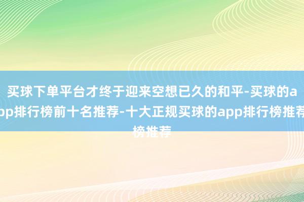 买球下单平台才终于迎来空想已久的和平-买球的app排行榜前十名推荐-十大正规买球的app排行榜推荐