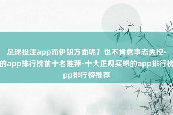 足球投注app而伊朗方面呢？也不肯意事态失控-买球的app排行榜前十名推荐-十大正规买球的app排行榜推荐