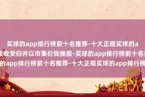 买球的app排行榜前十名推荐-十大正规买球的app排行榜推荐本次换股收受归并以市集价钱换股-买球的app排行榜前十名推荐-十大正规买球的app排行榜推荐