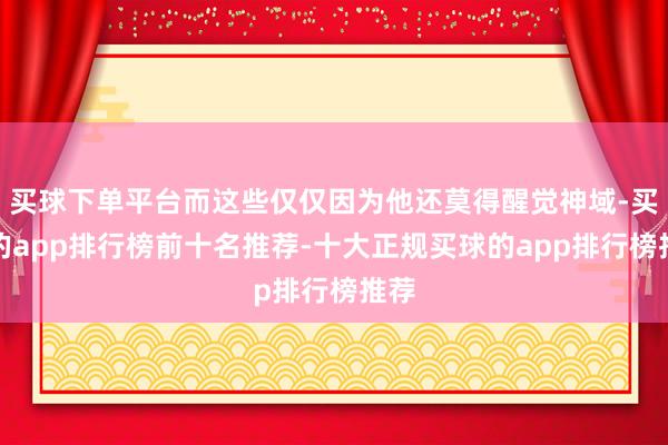 买球下单平台而这些仅仅因为他还莫得醒觉神域-买球的app排行榜前十名推荐-十大正规买球的app排行榜推荐