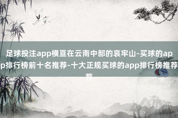 足球投注app横亘在云南中部的哀牢山-买球的app排行榜前十名推荐-十大正规买球的app排行榜推荐