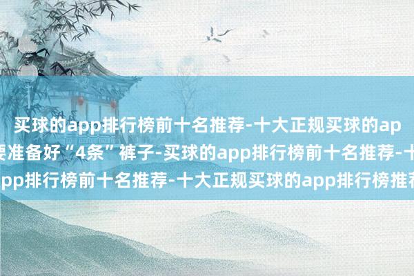 买球的app排行榜前十名推荐-十大正规买球的app排行榜推荐咱们只需要准备好“4条”裤子-买球的app排行榜前十名推荐-十大正规买球的app排行榜推荐