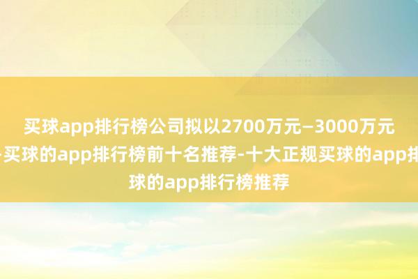 买球app排行榜公司拟以2700万元—3000万元回购股份-买球的app排行榜前十名推荐-十大正规买球的app排行榜推荐