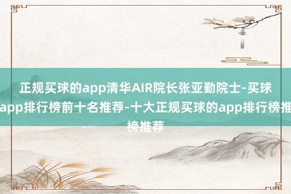 正规买球的app　　清华AIR院长张亚勤院士-买球的app排行榜前十名推荐-十大正规买球的app排行榜推荐