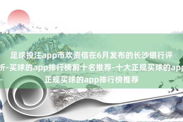 足球投注app　　市欢资信在6月发布的长沙银行评级论说均分析-买球的app排行榜前十名推荐-十大正规买球的app排行榜推荐