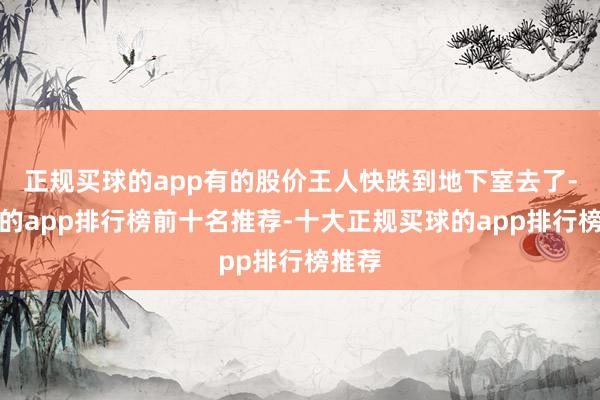 正规买球的app有的股价王人快跌到地下室去了-买球的app排行榜前十名推荐-十大正规买球的app排行榜推荐