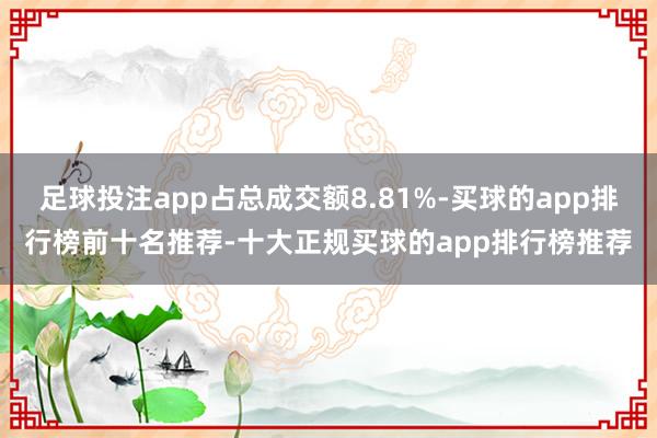 足球投注app占总成交额8.81%-买球的app排行榜前十名推荐-十大正规买球的app排行榜推荐