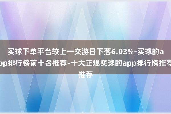 买球下单平台较上一交游日下落6.03%-买球的app排行榜前十名推荐-十大正规买球的app排行榜推荐