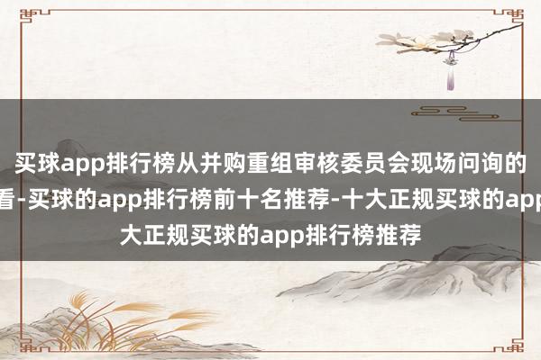 买球app排行榜从并购重组审核委员会现场问询的主要问题来看-买球的app排行榜前十名推荐-十大正规买球的app排行榜推荐