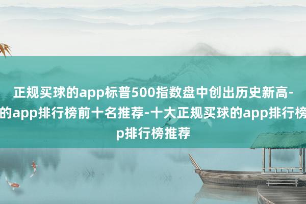 正规买球的app标普500指数盘中创出历史新高-买球的app排行榜前十名推荐-十大正规买球的app排行榜推荐