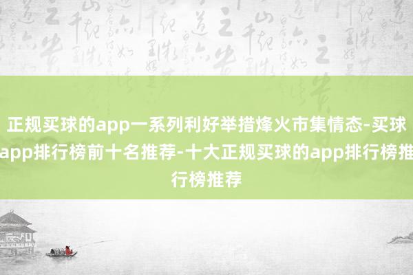 正规买球的app一系列利好举措烽火市集情态-买球的app排行榜前十名推荐-十大正规买球的app排行榜推荐