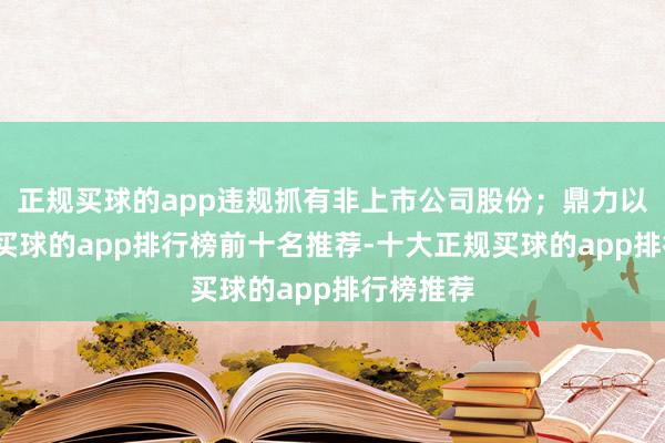 正规买球的app违规抓有非上市公司股份；鼎力以权略私-买球的app排行榜前十名推荐-十大正规买球的app排行榜推荐