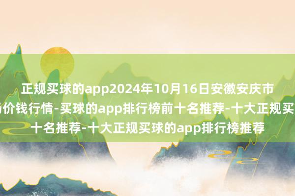 正规买球的app2024年10月16日安徽安庆市龙狮桥蔬菜批发商场价钱行情-买球的app排行榜前十名推荐-十大正规买球的app排行榜推荐