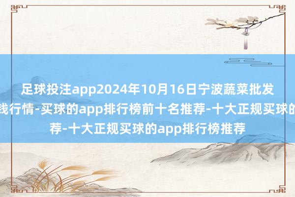 足球投注app2024年10月16日宁波蔬菜批发商场有限公司价钱行情-买球的app排行榜前十名推荐-十大正规买球的app排行榜推荐