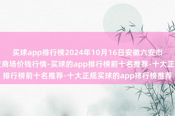 买球app排行榜2024年10月16日安徽六安市裕安区紫竹林农居品批发商场价钱行情-买球的app排行榜前十名推荐-十大正规买球的app排行榜推荐