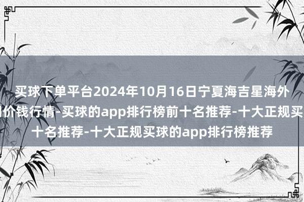 买球下单平台2024年10月16日宁夏海吉星海外农家具物流有限公司价钱行情-买球的app排行榜前十名推荐-十大正规买球的app排行榜推荐