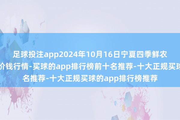 足球投注app2024年10月16日宁夏四季鲜农居品抽象批发市集价钱行情-买球的app排行榜前十名推荐-十大正规买球的app排行榜推荐