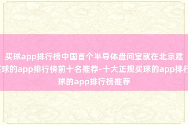 买球app排行榜中国首个半导体盘问室就在北京建成了-买球的app排行榜前十名推荐-十大正规买球的app排行榜推荐