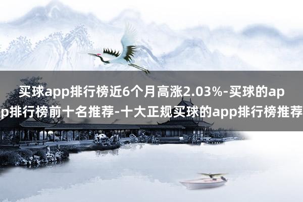 买球app排行榜近6个月高涨2.03%-买球的app排行榜前十名推荐-十大正规买球的app排行榜推荐