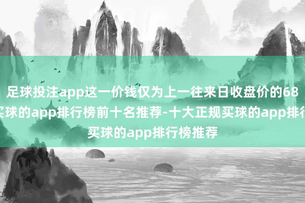 足球投注app这一价钱仅为上一往来日收盘价的68.73%-买球的app排行榜前十名推荐-十大正规买球的app排行榜推荐