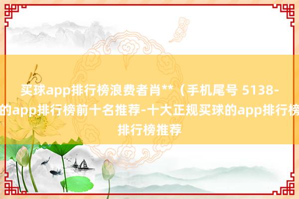 买球app排行榜浪费者肖**（手机尾号 5138-买球的app排行榜前十名推荐-十大正规买球的app排行榜推荐