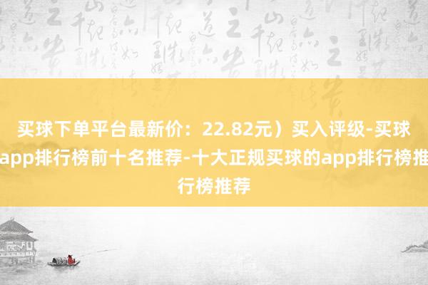 买球下单平台最新价：22.82元）买入评级-买球的app排行榜前十名推荐-十大正规买球的app排行榜推荐