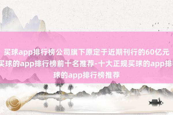 买球app排行榜公司旗下原定于近期刊行的60亿元次级债-买球的app排行榜前十名推荐-十大正规买球的app排行榜推荐