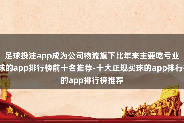 足球投注app成为公司物流旗下比年来主要吃亏业务-买球的app排行榜前十名推荐-十大正规买球的app排行榜推荐