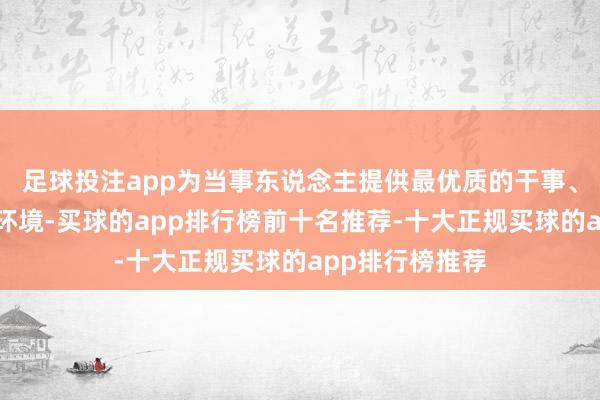 足球投注app为当事东说念主提供最优质的干事、最优好意思的环境-买球的app排行榜前十名推荐-十大正规买球的app排行榜推荐