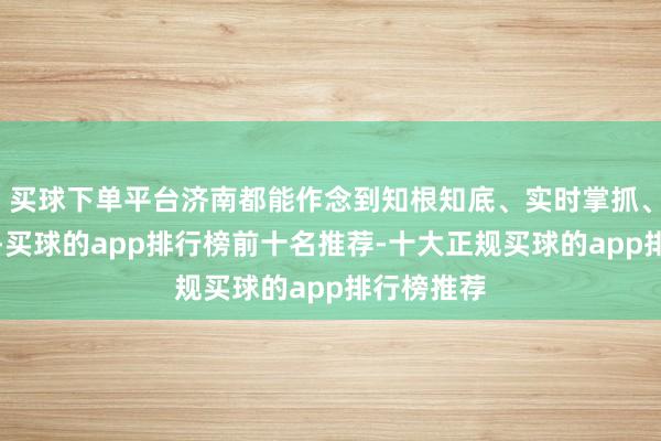 买球下单平台济南都能作念到知根知底、实时掌抓、浅显搪塞-买球的app排行榜前十名推荐-十大正规买球的app排行榜推荐