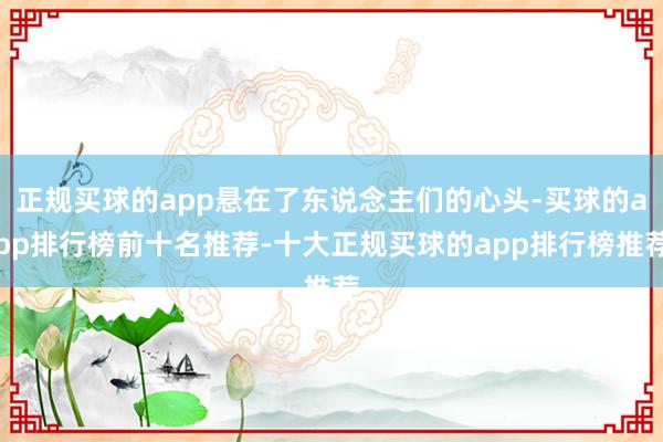 正规买球的app悬在了东说念主们的心头-买球的app排行榜前十名推荐-十大正规买球的app排行榜推荐