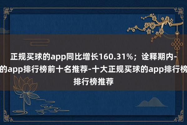 正规买球的app同比增长160.31%；诠释期内-买球的app排行榜前十名推荐-十大正规买球的app排行榜推荐