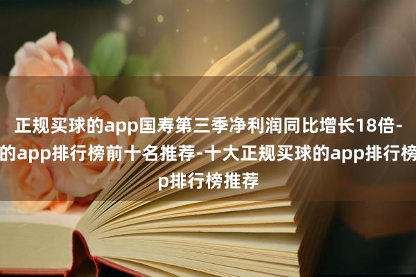 正规买球的app国寿第三季净利润同比增长18倍-买球的app排行榜前十名推荐-十大正规买球的app排行榜推荐