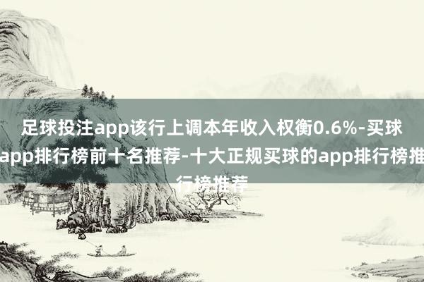 足球投注app该行上调本年收入权衡0.6%-买球的app排行榜前十名推荐-十大正规买球的app排行榜推荐