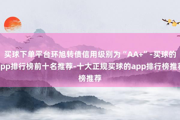 买球下单平台环旭转债信用级别为“AA+”-买球的app排行榜前十名推荐-十大正规买球的app排行榜推荐