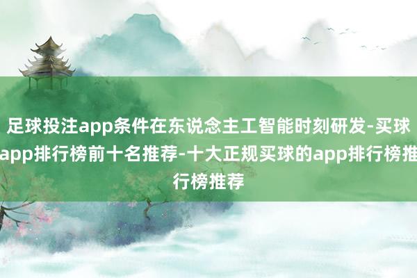 足球投注app条件在东说念主工智能时刻研发-买球的app排行榜前十名推荐-十大正规买球的app排行榜推荐