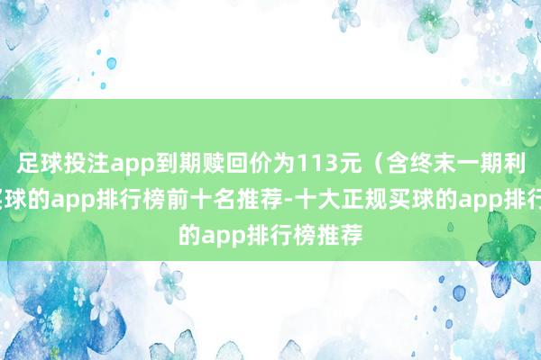 足球投注app到期赎回价为113元（含终末一期利息）-买球的app排行榜前十名推荐-十大正规买球的app排行榜推荐