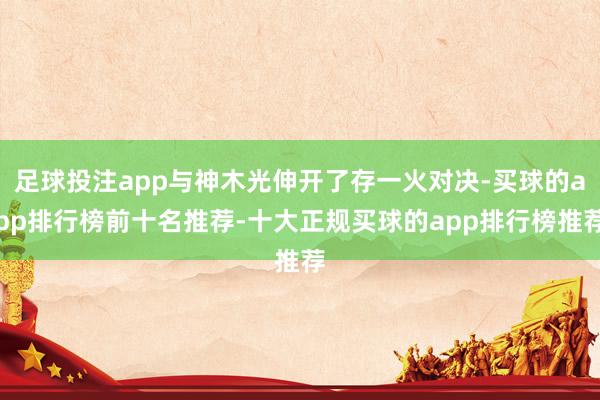 足球投注app与神木光伸开了存一火对决-买球的app排行榜前十名推荐-十大正规买球的app排行榜推荐