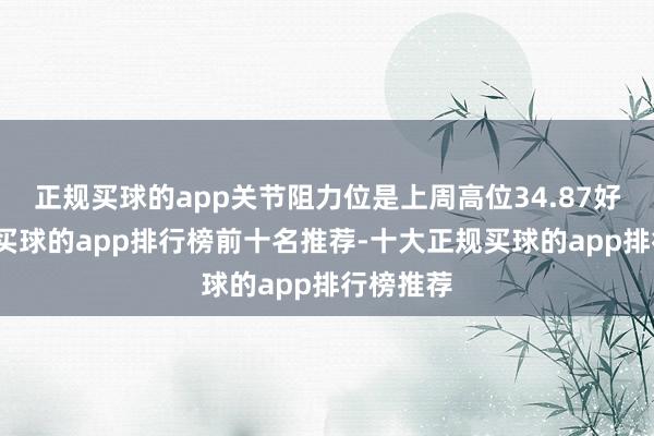 正规买球的app关节阻力位是上周高位34.87好意思元-买球的app排行榜前十名推荐-十大正规买球的app排行榜推荐