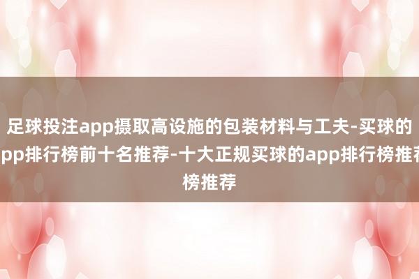 足球投注app摄取高设施的包装材料与工夫-买球的app排行榜前十名推荐-十大正规买球的app排行榜推荐