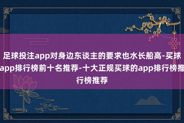 足球投注app对身边东谈主的要求也水长船高-买球的app排行榜前十名推荐-十大正规买球的app排行榜推荐