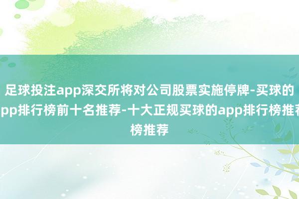 足球投注app深交所将对公司股票实施停牌-买球的app排行榜前十名推荐-十大正规买球的app排行榜推荐