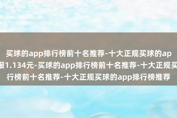 买球的app排行榜前十名推荐-十大正规买球的app排行榜推荐最新价报1.134元-买球的app排行榜前十名推荐-十大正规买球的app排行榜推荐