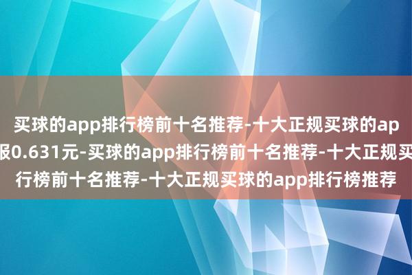 买球的app排行榜前十名推荐-十大正规买球的app排行榜推荐最新价报0.631元-买球的app排行榜前十名推荐-十大正规买球的app排行榜推荐