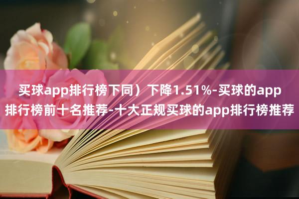 买球app排行榜下同）下降1.51%-买球的app排行榜前十名推荐-十大正规买球的app排行榜推荐