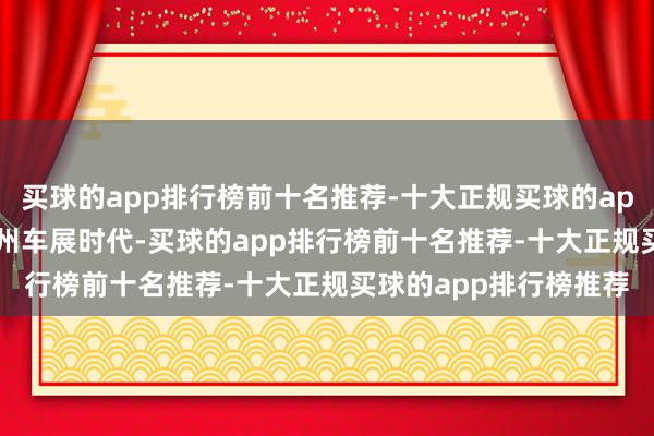 买球的app排行榜前十名推荐-十大正规买球的app排行榜推荐2024广州车展时代-买球的app排行榜前十名推荐-十大正规买球的app排行榜推荐