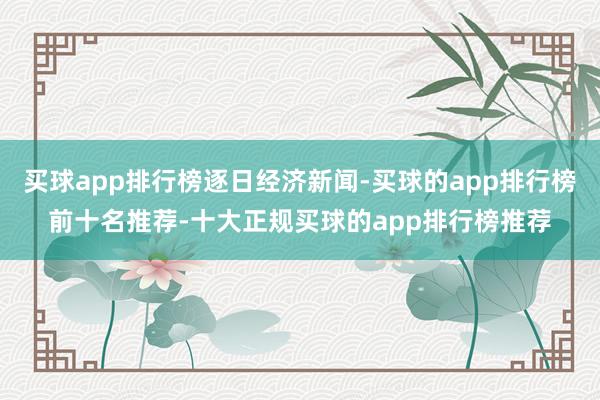 买球app排行榜逐日经济新闻-买球的app排行榜前十名推荐-十大正规买球的app排行榜推荐